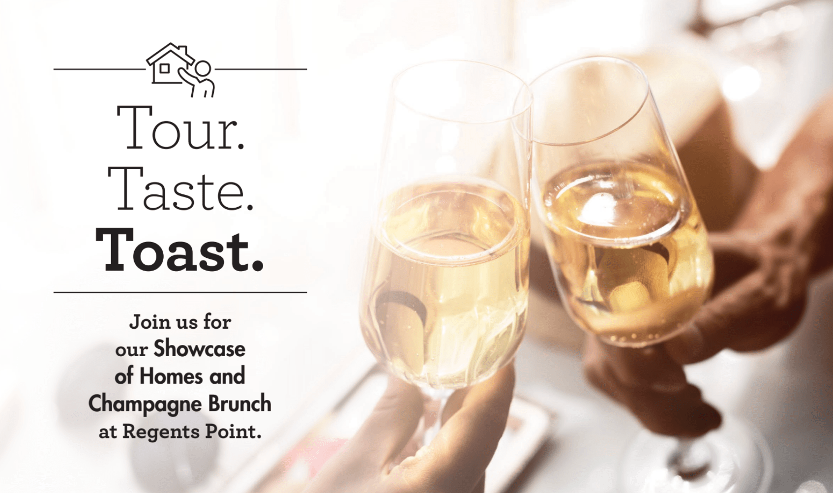 Text reading ‘Tour. Taste. Toast.’ with an invite to a Showcase of Homes and Champagne Brunch beside a photo of two people clinking champagne glasses. Text reading ‘Tour. Taste. Toast.’ with an invite to a Showcase of Homes and Champagne Brunch beside a photo of two people clinking champagne glasses.